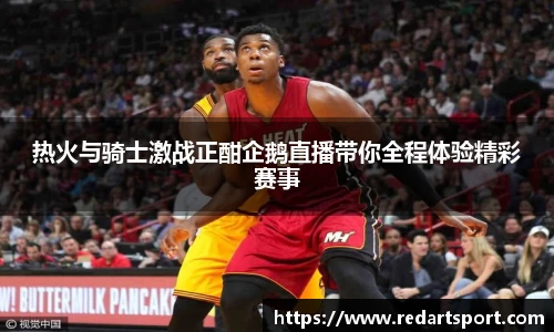 热火与骑士激战正酣企鹅直播带你全程体验精彩赛事