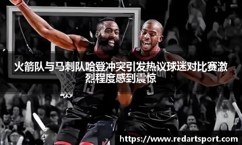 火箭队与马刺队哈登冲突引发热议球迷对比赛激烈程度感到震惊